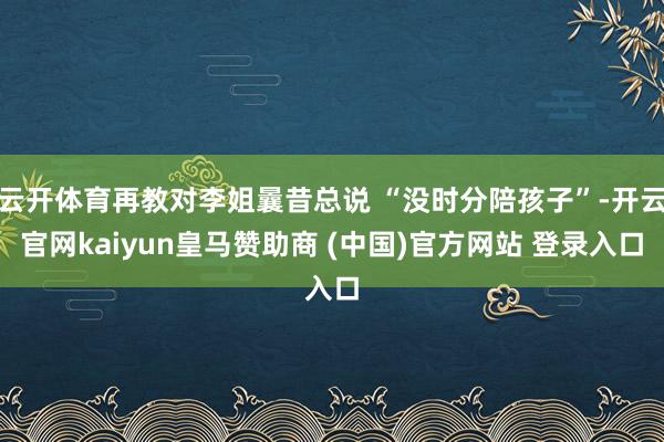 云开体育再教对李姐曩昔总说 “没时分陪孩子”-开云官网kaiyun皇马赞助商 (中国)官方网站 登录入口