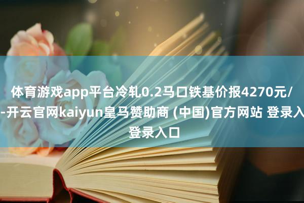 体育游戏app平台冷轧0.2马口铁基价报4270元/吨-开云官网kaiyun皇马赞助商 (中国)官方网站 登录入口
