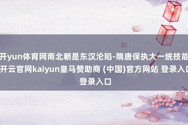 开yun体育网南北朝是东汉沦陷-隋唐保执大一统技能-开云官网kaiyun皇马赞助商 (中国)官方网站 登录入口