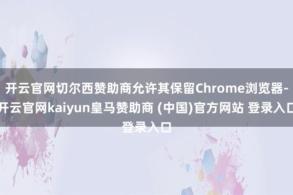 开云官网切尔西赞助商允许其保留Chrome浏览器-开云官网kaiyun皇马赞助商 (中国)官方网站 登录入口