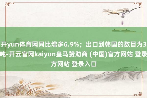 开yun体育网同比增多6.9%;出口到韩国的数目为3000吨-开云官网kaiyun皇马赞助商 (中国)官方网站 登录入口