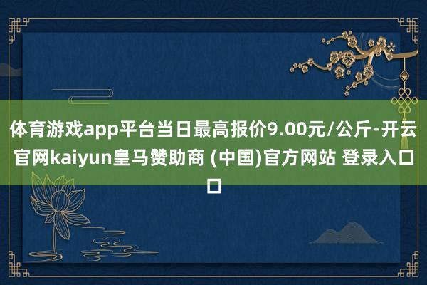 体育游戏app平台当日最高报价9.00元/公斤-开云官网kaiyun皇马赞助商 (中国)官方网站 登录入口