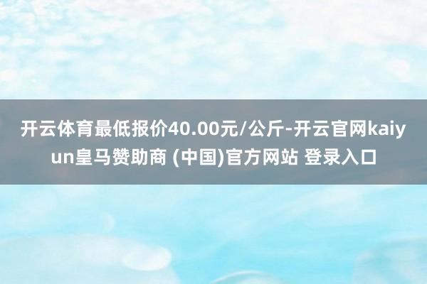 开云体育最低报价40.00元/公斤-开云官网kaiyun皇马赞助商 (中国)官方网站 登录入口