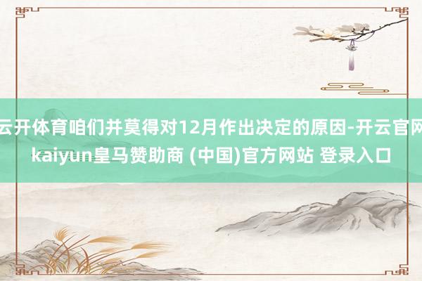 云开体育咱们并莫得对12月作出决定的原因-开云官网kaiyun皇马赞助商 (中国)官方网站 登录入口