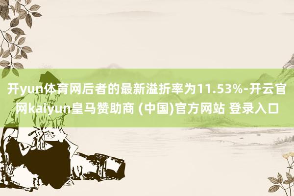 开yun体育网后者的最新溢折率为11.53%-开云官网kaiyun皇马赞助商 (中国)官方网站 登录入口