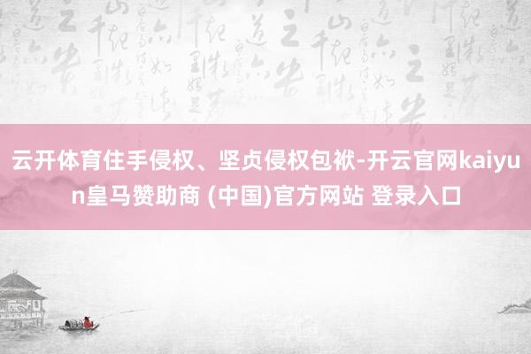 云开体育住手侵权、坚贞侵权包袱-开云官网kaiyun皇马赞助商 (中国)官方网站 登录入口