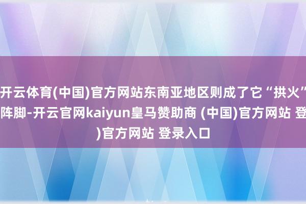 开云体育(中国)官方网站东南亚地区则成了它“拱火”的贫窭阵脚-开云官网kaiyun皇马赞助商 (中国)官方网站 登录入口