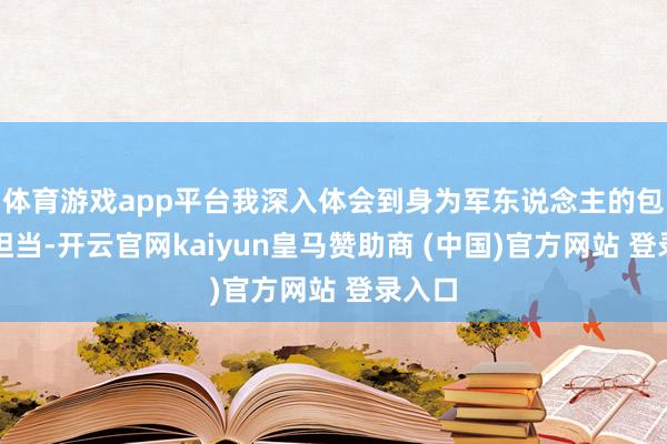 体育游戏app平台我深入体会到身为军东说念主的包袱与担当-开云官网kaiyun皇马赞助商 (中国)官方网站 登录入口