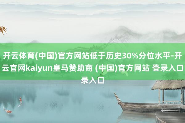 开云体育(中国)官方网站低于历史30%分位水平-开云官网kaiyun皇马赞助商 (中国)官方网站 登录入口