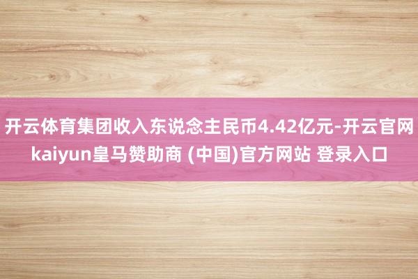 开云体育集团收入东说念主民币4.42亿元-开云官网kaiyun皇马赞助商 (中国)官方网站 登录入口