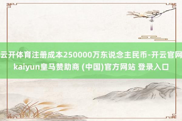 云开体育注册成本250000万东说念主民币-开云官网kaiyun皇马赞助商 (中国)官方网站 登录入口