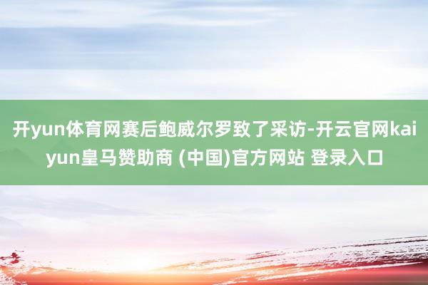 开yun体育网赛后鲍威尔罗致了采访-开云官网kaiyun皇马赞助商 (中国)官方网站 登录入口