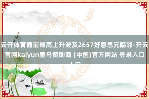 云开体育面前最高上升波及2657好意思元隔邻-开云官网kaiyun皇马赞助商 (中国)官方网站 登录入口