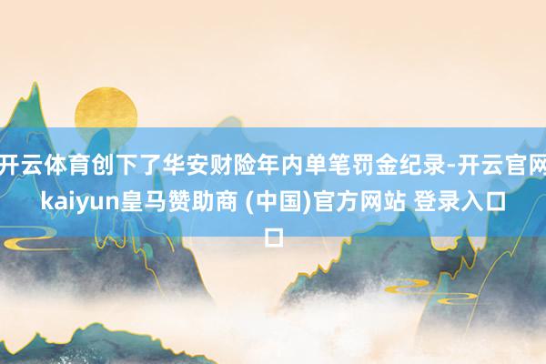 开云体育创下了华安财险年内单笔罚金纪录-开云官网kaiyun皇马赞助商 (中国)官方网站 登录入口