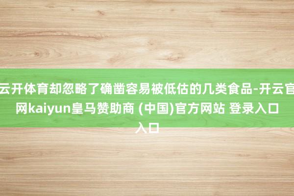云开体育却忽略了确凿容易被低估的几类食品-开云官网kaiyun皇马赞助商 (中国)官方网站 登录入口