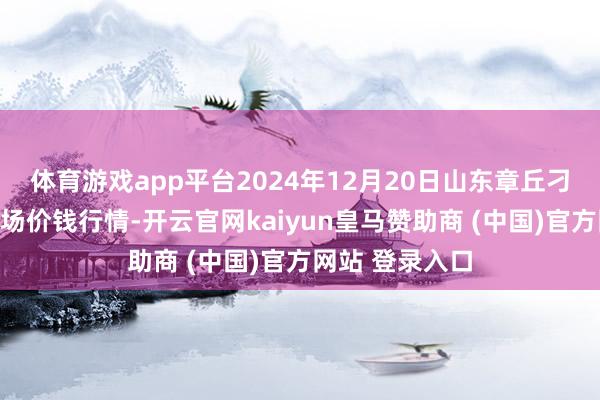 体育游戏app平台2024年12月20日山东章丘刁镇蔬菜批发商场价钱行情-开云官网kaiyun皇马赞助商 (中国)官方网站 登录入口