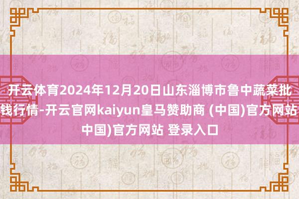 开云体育2024年12月20日山东淄博市鲁中蔬菜批发商场价钱行情-开云官网kaiyun皇马赞助商 (中国)官方网站 登录入口