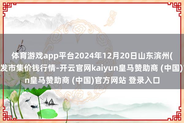 体育游戏app平台2024年12月20日山东滨州(六街）鲁北蔬菜批发市集价钱行情-开云官网kaiyun皇马赞助商 (中国)官方网站 登录入口