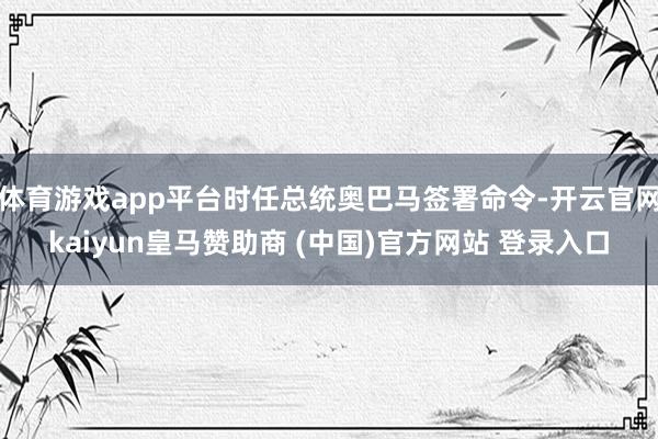 体育游戏app平台时任总统奥巴马签署命令-开云官网kaiyun皇马赞助商 (中国)官方网站 登录入口
