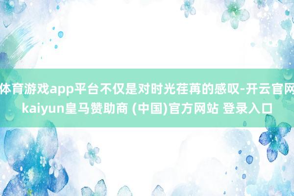 体育游戏app平台不仅是对时光荏苒的感叹-开云官网kaiyun皇马赞助商 (中国)官方网站 登录入口