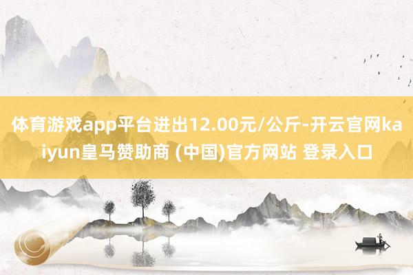 体育游戏app平台进出12.00元/公斤-开云官网kaiyun皇马赞助商 (中国)官方网站 登录入口
