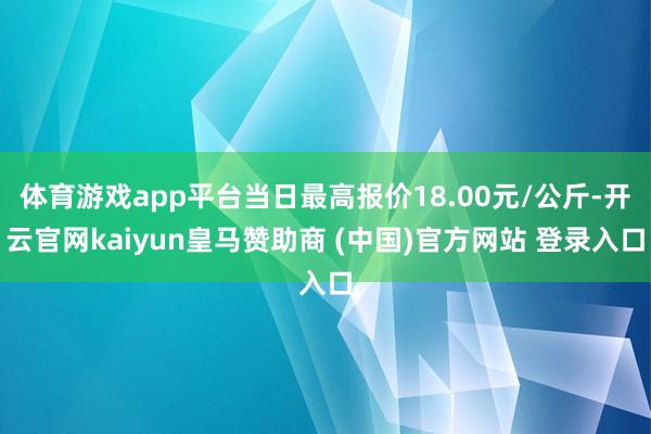 体育游戏app平台当日最高报价18.00元/公斤-开云官网kaiyun皇马赞助商 (中国)官方网站 登录入口
