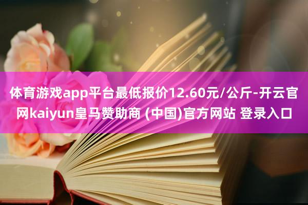 体育游戏app平台最低报价12.60元/公斤-开云官网kaiyun皇马赞助商 (中国)官方网站 登录入口