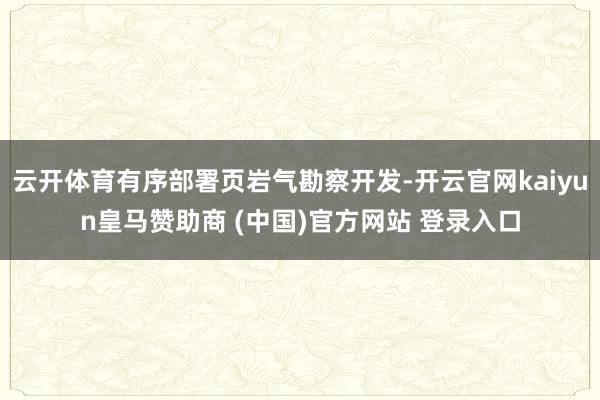 云开体育有序部署页岩气勘察开发-开云官网kaiyun皇马赞助商 (中国)官方网站 登录入口
