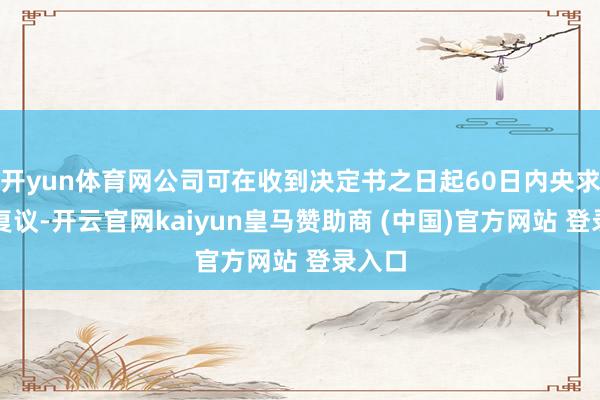 开yun体育网公司可在收到决定书之日起60日内央求行政复议-开云官网kaiyun皇马赞助商 (中国)官方网站 登录入口