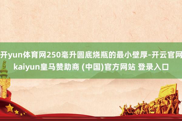 开yun体育网250毫升圆底烧瓶的最小壁厚-开云官网kaiyun皇马赞助商 (中国)官方网站 登录入口