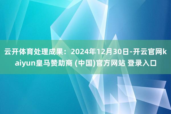云开体育处理成果：2024年12月30日-开云官网kaiyun皇马赞助商 (中国)官方网站 登录入口