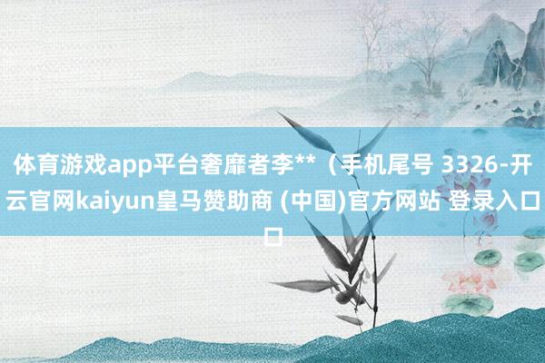 体育游戏app平台奢靡者李**（手机尾号 3326-开云官网kaiyun皇马赞助商 (中国)官方网站 登录入口