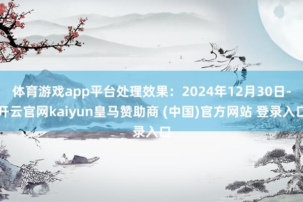 体育游戏app平台处理效果：2024年12月30日-开云官网kaiyun皇马赞助商 (中国)官方网站 登录入口
