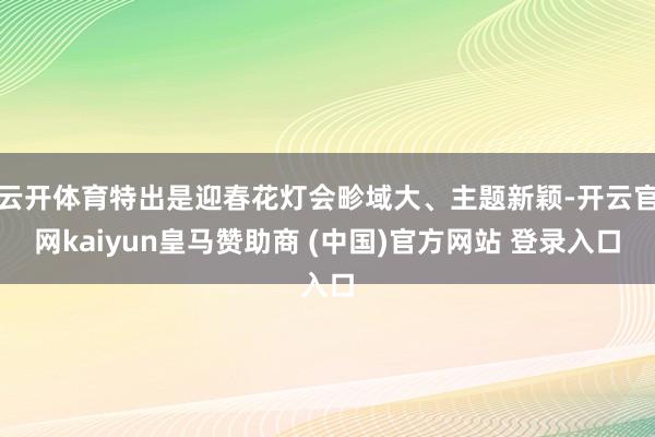 云开体育特出是迎春花灯会畛域大、主题新颖-开云官网kaiyun皇马赞助商 (中国)官方网站 登录入口