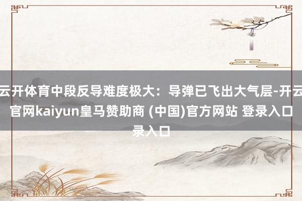云开体育中段反导难度极大：导弹已飞出大气层-开云官网kaiyun皇马赞助商 (中国)官方网站 登录入口