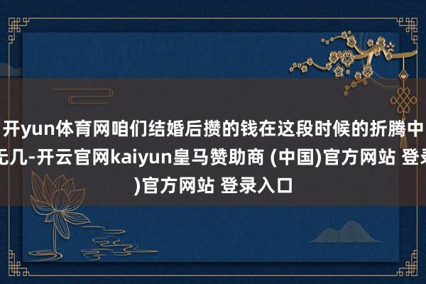 开yun体育网咱们结婚后攒的钱在这段时候的折腾中所剩无几-开云官网kaiyun皇马赞助商 (中国)官方网站 登录入口
