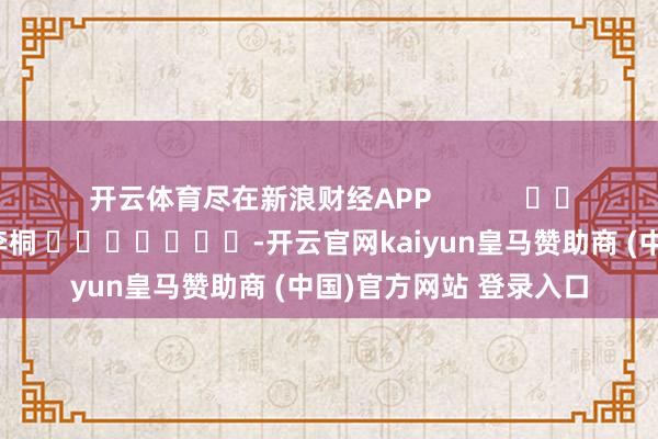 开云体育尽在新浪财经APP            						牵涉剪辑：李桐 							-开云官网kaiyun皇马赞助商 (中国)官方网站 登录入口