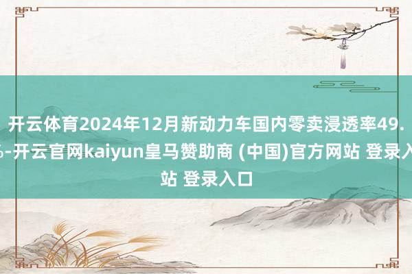 开云体育2024年12月新动力车国内零卖浸透率49.4%-开云官网kaiyun皇马赞助商 (中国)官方网站 登录入口