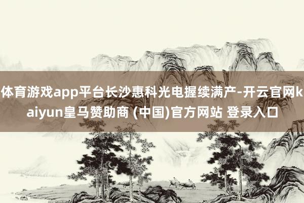 体育游戏app平台长沙惠科光电握续满产-开云官网kaiyun皇马赞助商 (中国)官方网站 登录入口