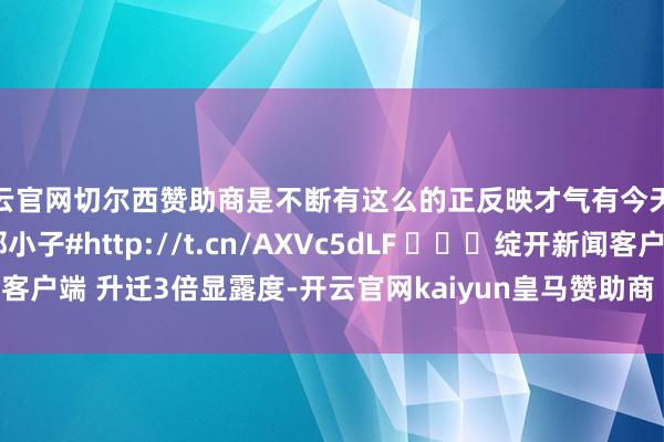 开云官网切尔西赞助商是不断有这么的正反映才气有今天这么的获利！#我家那小子#http://t.cn/AXVc5dLF ​​​绽开新闻客户端 升迁3倍显露度-开云官网kaiyun皇马赞助商 (中国)官方网站 登录入口
