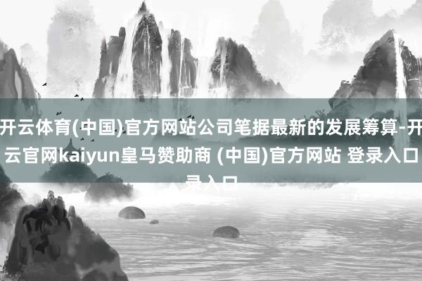 开云体育(中国)官方网站公司笔据最新的发展筹算-开云官网kaiyun皇马赞助商 (中国)官方网站 登录入口
