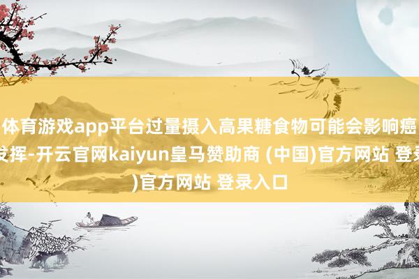 体育游戏app平台过量摄入高果糖食物可能会影响癌症的发挥-开云官网kaiyun皇马赞助商 (中国)官方网站 登录入口