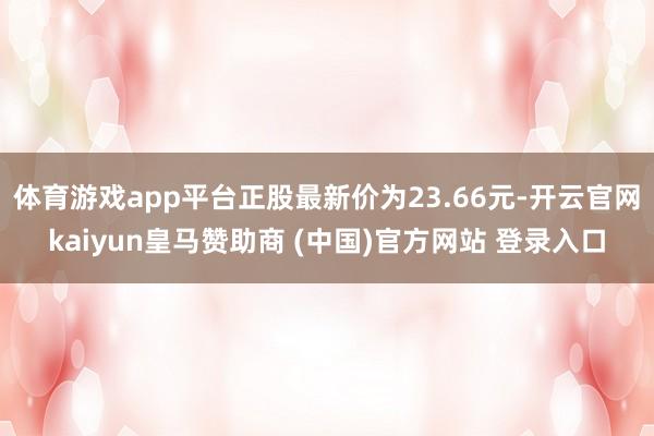 体育游戏app平台正股最新价为23.66元-开云官网kaiyun皇马赞助商 (中国)官方网站 登录入口