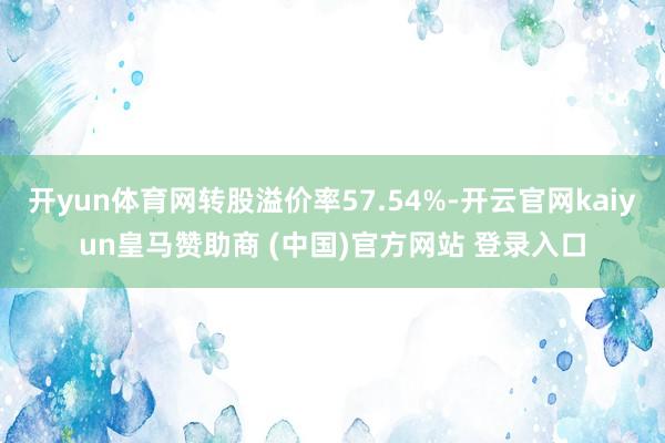 开yun体育网转股溢价率57.54%-开云官网kaiyun皇马赞助商 (中国)官方网站 登录入口