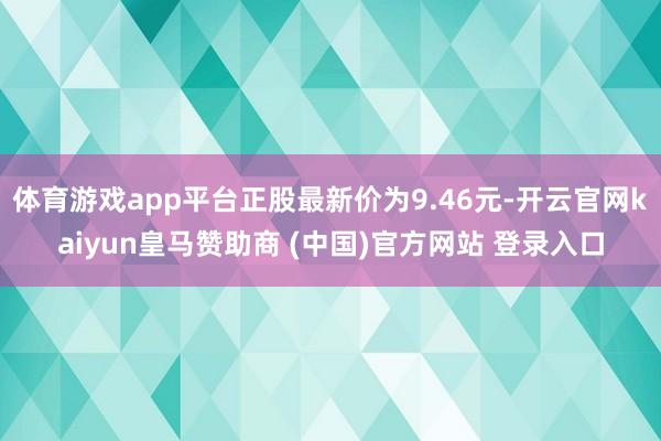 体育游戏app平台正股最新价为9.46元-开云官网kaiyun皇马赞助商 (中国)官方网站 登录入口