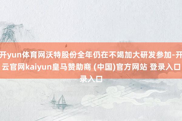 开yun体育网沃特股份全年仍在不竭加大研发参加-开云官网kaiyun皇马赞助商 (中国)官方网站 登录入口