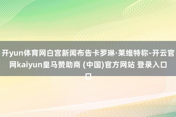 开yun体育网白宫新闻布告卡罗琳·莱维特称-开云官网kaiyun皇马赞助商 (中国)官方网站 登录入口