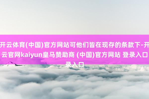 开云体育(中国)官方网站可他们皆在现存的条款下-开云官网kaiyun皇马赞助商 (中国)官方网站 登录入口