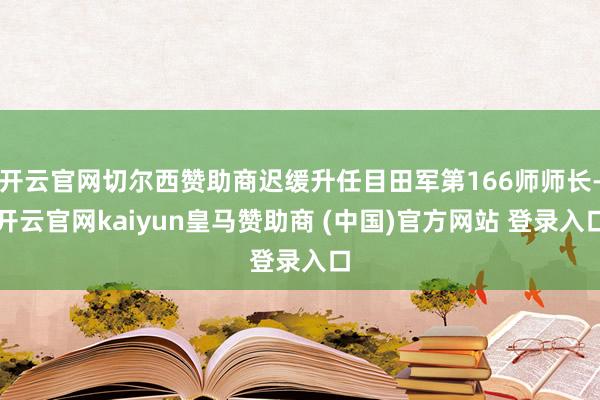 开云官网切尔西赞助商迟缓升任目田军第166师师长-开云官网kaiyun皇马赞助商 (中国)官方网站 登录入口