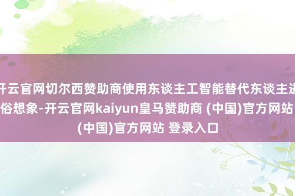 开云官网切尔西赞助商使用东谈主工智能替代东谈主进行饰演鄙俗想象-开云官网kaiyun皇马赞助商 (中国)官方网站 登录入口